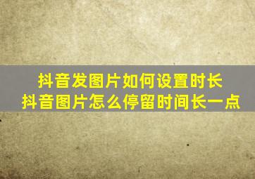 抖音发图片如何设置时长 抖音图片怎么停留时间长一点